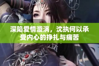 深陷爱情漩涡，沈执何以承受内心的挣扎与痛苦