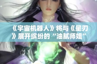 《宇宙机器人》将与《星刃》展开缤纷的“油腻师姐”跨次元联动合作