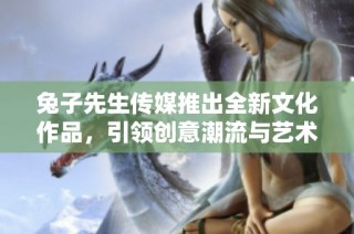 兔子先生传媒推出全新文化作品，引领创意潮流与艺术风尚