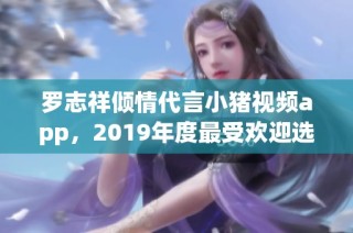 罗志祥倾情代言小猪视频app，2019年度最受欢迎选择