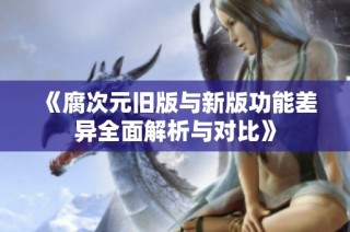 《腐次元旧版与新版功能差异全面解析与对比》