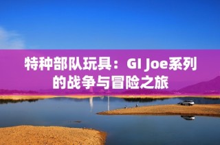 特种部队玩具：GI Joe系列的战争与冒险之旅