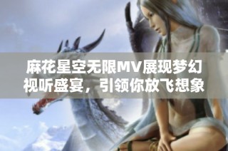 麻花星空无限MV展现梦幻视听盛宴，引领你放飞想象力