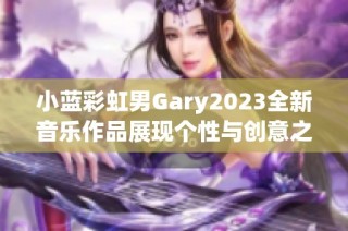 小蓝彩虹男Gary2023全新音乐作品展现个性与创意之旅