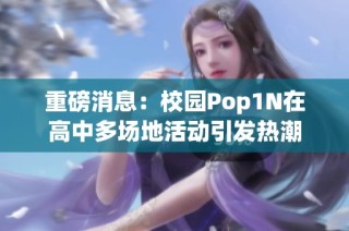 重磅消息：校园Pop1N在高中多场地活动引发热潮