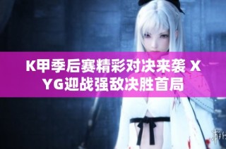 K甲季后赛精彩对决来袭 XYG迎战强敌决胜首局