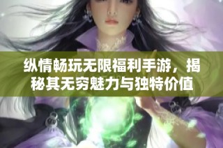 纵情畅玩无限福利手游，揭秘其无穷魅力与独特价值