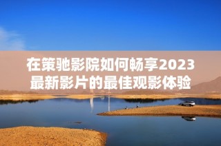 在策驰影院如何畅享2023最新影片的最佳观影体验