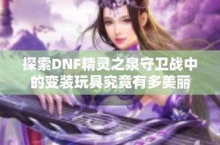 探索DNF精灵之泉守卫战中的变装玩具究竟有多美丽