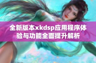 全新版本xkdsp应用程序体验与功能全面提升解析