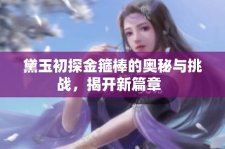 黛玉初探金箍棒的奥秘与挑战，揭开新篇章  