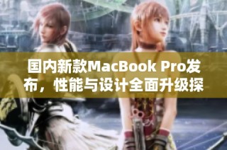 国内新款MacBook Pro发布，性能与设计全面升级探秘