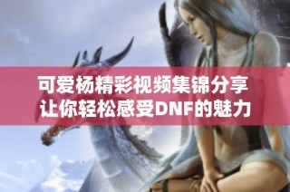 可爱杨精彩视频集锦分享 让你轻松感受DNF的魅力