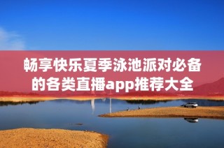 畅享快乐夏季泳池派对必备的各类直播app推荐大全