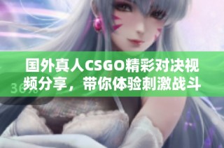 国外真人CSGO精彩对决视频分享，带你体验刺激战斗快感