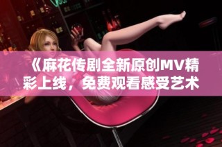 《麻花传剧全新原创MV精彩上线，免费观看感受艺术魅力》