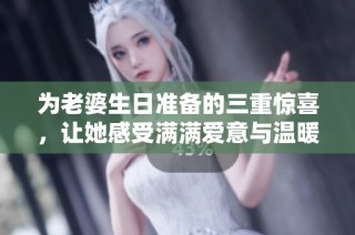 为老婆生日准备的三重惊喜，让她感受满满爱意与温暖