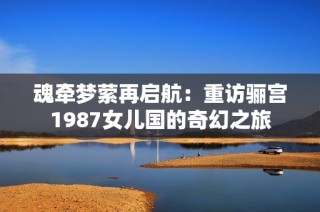 魂牵梦萦再启航：重访骊宫1987女儿国的奇幻之旅