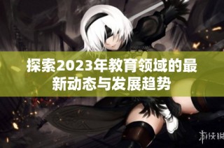 探索2023年教育领域的最新动态与发展趋势