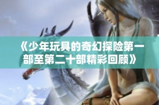 《少年玩具的奇幻探险第一部至第二十部精彩回顾》