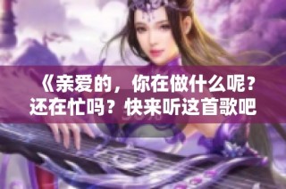 《亲爱的，你在做什么呢？还在忙吗？快来听这首歌吧》