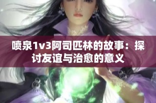 喷泉1v3阿司匹林的故事：探讨友谊与治愈的意义