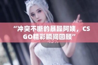 “冲突不断的暴躁阿姨，CSGO精彩瞬间回顾”