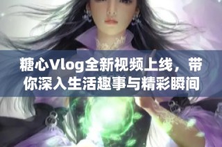 糖心Vlog全新视频上线，带你深入生活趣事与精彩瞬间