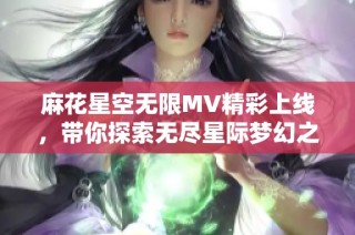 麻花星空无限MV精彩上线，带你探索无尽星际梦幻之旅