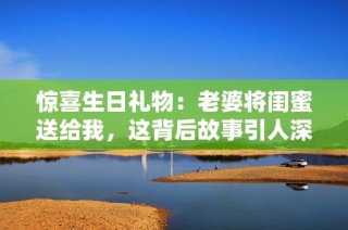 惊喜生日礼物：老婆将闺蜜送给我，这背后故事引人深思