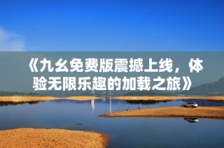 《九幺免费版震撼上线，体验无限乐趣的加载之旅》