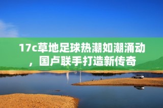 17c草地足球热潮如潮涌动，国卢联手打造新传奇