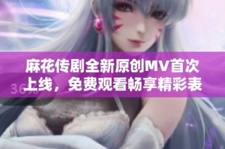 麻花传剧全新原创MV首次上线，免费观看畅享精彩表演