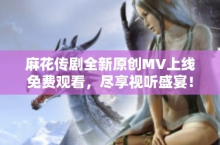 麻花传剧全新原创MV上线免费观看，尽享视听盛宴！