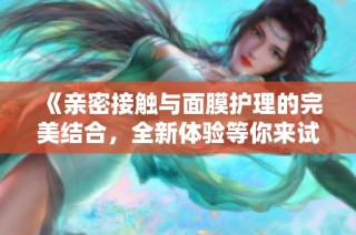 《亲密接触与面膜护理的完美结合，全新体验等你来试》