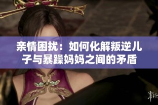 亲情困扰：如何化解叛逆儿子与暴躁妈妈之间的矛盾