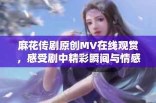 麻花传剧原创MV在线观赏，感受剧中精彩瞬间与情感共鸣