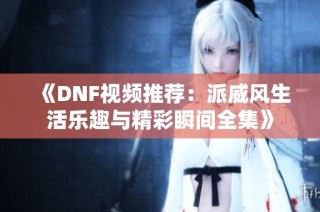 《DNF视频推荐：派威风生活乐趣与精彩瞬间全集》