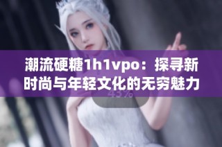 潮流硬糖1h1vpo：探寻新时尚与年轻文化的无穷魅力