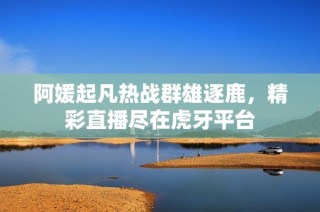 阿媛起凡热战群雄逐鹿，精彩直播尽在虎牙平台