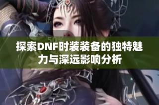 探索DNF时装装备的独特魅力与深远影响分析