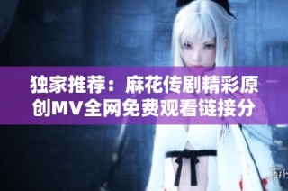 独家推荐：麻花传剧精彩原创MV全网免费观看链接分享