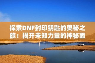 探索DNF封印钥匙的奥秘之旅：揭开未知力量的神秘面纱