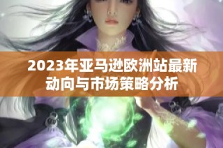 2023年亚马逊欧洲站最新动向与市场策略分析