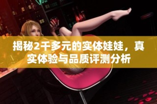 揭秘2千多元的实体娃娃，真实体验与品质评测分析