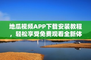 地瓜视频APP下载安装教程，轻松享受免费观看全新体验