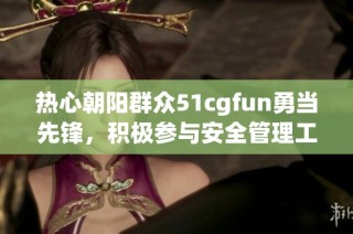 热心朝阳群众51cgfun勇当先锋，积极参与安全管理工作