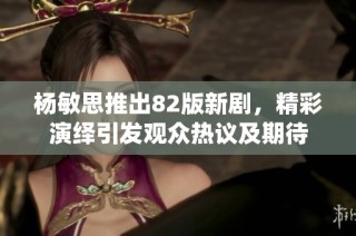 杨敏思推出82版新剧，精彩演绎引发观众热议及期待