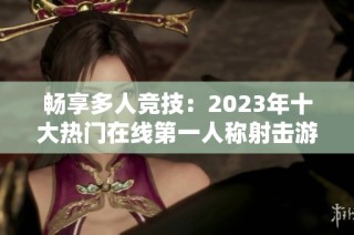 畅享多人竞技：2023年十大热门在线第一人称射击游戏推荐