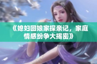 《媳妇回娘家探亲记，家庭情感纷争大揭密》